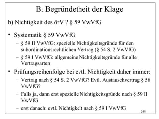 B. Begründetheit der Klage
b) Nichtigkeit des örV ? § 59 VwVfG
• Systematik § 59 VwVfG
   – § 59 II VwVfG: spezielle Nichtigkeitsgründe für den
     subordinationsrechtlichen Vertrag (§ 54 S. 2 VwVfG)
   – § 59 I VwVfG: allgemeine Nichtigkeitsgründe für alle
     Vertragsarten
• Prüfungsreihenfolge bei evtl. Nichtigkeit daher immer:
   – Vertrag nach § 54 S. 2 VwVfG? Evtl. Austauschvertrag § 56
     VwVfG?
   – Falls ja, dann erst spezielle Nichtigkeitsgründe nach § 59 II
     VwVfG
   – erst danach: evtl. Nichtigkeit nach § 59 I VwVfG
                                                              248
 
