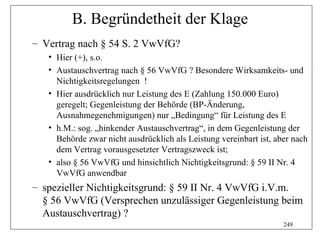B. Begründetheit der Klage
– Vertrag nach § 54 S. 2 VwVfG?
   • Hier (+), s.o.
   • Austauschvertrag nach § 56 VwVfG ? Besondere Wirksamkeits- und
     Nichtigkeitsregelungen !
   • Hier ausdrücklich nur Leistung des E (Zahlung 150.000 Euro)
     geregelt; Gegenleistung der Behörde (BP-Änderung,
     Ausnahmegenehmigungen) nur „Bedingung“ für Leistung des E
   • h.M.: sog. „hinkender Austauschvertrag“, in dem Gegenleistung der
     Behörde zwar nicht ausdrücklich als Leistung vereinbart ist, aber nach
     dem Vertrag vorausgesetzter Vertragszweck ist;
   • also § 56 VwVfG und hinsichtlich Nichtigkeitsgrund: § 59 II Nr. 4
     VwVfG anwendbar
– spezieller Nichtigkeitsgrund: § 59 II Nr. 4 VwVfG i.V.m.
  § 56 VwVfG (Versprechen unzulässiger Gegenleistung beim
  Austauschvertrag) ?
                                                                    249
 