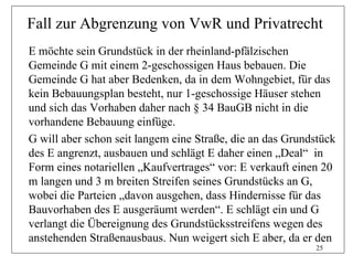 Fall zur Abgrenzung von VwR und Privatrecht
E möchte sein Grundstück in der rheinland-pfälzischen
Gemeinde G mit einem 2-geschossigen Haus bebauen. Die
Gemeinde G hat aber Bedenken, da in dem Wohngebiet, für das
kein Bebauungsplan besteht, nur 1-geschossige Häuser stehen
und sich das Vorhaben daher nach § 34 BauGB nicht in die
vorhandene Bebauung einfüge.
G will aber schon seit langem eine Straße, die an das Grundstück
des E angrenzt, ausbauen und schlägt E daher einen „Deal“ in
Form eines notariellen „Kaufvertrages“ vor: E verkauft einen 20
m langen und 3 m breiten Streifen seines Grundstücks an G,
wobei die Parteien „davon ausgehen, dass Hindernisse für das
Bauvorhaben des E ausgeräumt werden“. E schlägt ein und G
verlangt die Übereignung des Grundstücksstreifens wegen des
anstehenden Straßenausbaus. Nun weigert sich E aber, da er den
                                                           25
 