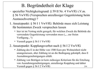B. Begründetheit der Klage
– spezieller Nichtigkeitsgrund: § 59 II Nr. 4 VwVfG i.V.m.
   § 56 VwVfG (Versprechen unzulässiger Gegenleistung beim
   Austauschvertrag) ?
1. Ansatzpunkt: § 56 I 1 VwVfG: Behörde muss sich Leistung
   für bestimmten Zweck versprechen lassen
   • hier ist im Vertrag nicht geregelt, für welchen Zweck die Behörde die
     verwendete Gegenleistung verwenden muss („...zur freien
     Verfügung...“)
   • Verstoß gegen § 56 I 1 VwVfG
2. Ansatzpunkt: Kopplungsverbot nach § 56 I 2 VwVfG
   • Zahlung des E in der Höhe von 1500 Euro pro Wohneinheit nicht
     unangemessen, aber Zahlung ist an die Bedingung geknüpft, dass E
     Ausnahmegenehmigungen erhält.
   • Zahlung von Beträgen ist kein zulässiges Kriterium für die Erteilung
     von Ausnahmegenehmigungen, unzulässige Kopplung und daher
     Verstoß gegen § 56 I 2 VwVfG                                   250
 