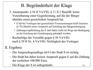 B. Begründetheit der Klage
   3. Ansatzpunkt: § 56 II VwVfG, § 11 II 2 BauGB: keine
      Vereinbarung einer Gegenleistung, auf die der Bürger
      ohnehin einen gesetzlichen Anspruch hat
      • E hat bei Vorliegen der gesetzlichen Voraussetzungen kraft Gesetzes
        (§ 70 LBauO) einen Anspruch auf Erteilung der Baugenehmigung
      • Zahlungsverpflichtung des E darf daher nicht im Wege der Bedingung
        an die Erteilung der Genehmigung geknüpft werden.
   – Rechtsfolge der Verstöße gegen § 56 VwVfG:
     nach § 59 II Nr. 4 VwVfG: Nichtigkeit des Vertrages

II. Ergebnis
   – Die Anspruchsgrundlage (örV) der Stadt S ist nichtig.
   – Die Stadt hat daher keinen Anspruch gegen E auf die Zahlung
     der restlichen 100.000 Euro.
   – Die Klage der S ist unbegründet.                      251
 