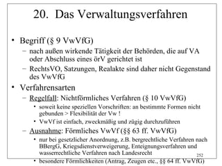 20. Das Verwaltungsverfahren

• Begriff (§ 9 VwVfG)
  – nach außen wirkende Tätigkeit der Behörden, die auf VA
    oder Abschluss eines örV gerichtet ist
  – RechtsVO, Satzungen, Realakte sind daher nicht Gegenstand
    des VwVfG
• Verfahrensarten
  – Regelfall: Nichtförmliches Verfahren (§ 10 VwVfG)
     • soweit keine speziellen Vorschriften: an bestimmte Formen nicht
       gebunden > Flexibilität der Vw !
     • VwVf ist einfach, zweckmäßig und zügig durchzuführen
  – Ausnahme: Förmliches VwVf (§§ 63 ff. VwVfG)
     • nur bei gesetzlicher Anordnung, z.B. bergrechtliche Verfahren nach
       BBergG, Kriegsdienstverweigerung, Enteignungsverfahren und
       wasserrechtliche Verfahren nach Landesrecht                   252
     • besondere Förmlichkeiten (Antrag, Zeugen etc., §§ 64 ff. VwVfG)
 