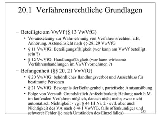 20.1 Verfahrensrechtliche Grundlagen

– Beteiligte am VwVf (§ 13 VwVfG)
   • Voraussetzung zur Wahrnehmung von Verfahrensrechten, z.B.
     Anhörung, Akteneinsicht nach §§ 28, 29 VwVfG
   • § 11 VwVfG: Beteiligungsfähigkeit (wer kann am VwVf beteiligt
     sein ?)
   • § 12 VwVfG: Handlungsfähigkeit (wer kann wirksame
     Verfahrenshandlungen im VwVf vornehmen ?)
– Befangenheit (§§ 20, 21 VwVfG)
   • § 20 VwVfG: behördliches Handlungsverbot und Ausschluss für
     bestimmte Personen
   • § 21 VwVfG: Besorgnis der Befangenheit, parteiische Amtsausübung
   • Folge von Verstoß: Grundsätzlich Anfechtbarkeit; Heilung nach h.M.
     im laufenden Verfahren möglich, danach nicht mehr; zwar nicht
     automatisch Nichtigkeit - vgl. § 44 III Nr. 2 - evtl. aber auch
     Nichtigkeit des VA nach § 44 I VwVfG, falls offenkundiger und
                                                                     253
     schwerer Fehler (je nach Umständen des Einzelfalles)
 