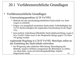 20.1 Verfahrensrechtliche Grundlagen

• Verfahrensrechtliche Grundlagen
  – Untersuchungsgrundsatz (§ 24 VwVfG)
     • Behörde hat den entscheidungserheblichen Sachverhalt von Amts
       wegen zu ermitteln
     • Folgen von mangelhaft ermitteltem Sachverhalt: Fehlerhaftigkeit des
       VwVf, Rechtswidrigkeit der ergehenden Entscheidung (in der Regel
       VA)
     • kein isolierte Anfechtung fehlerhafter Sachverhaltsermittlung wegen §
       44 a VwGO, Fehler muss in der Hauptsache (Klage gegen VA) beim
       VG gerügt werden
  – ergänzende Regelung in § 26 II VwVfG: Beteiligte sollen an
    der Ermittlung des Sachverhalts mitwirken
     • bei Weigerung oder schlechter Mitwirkung: Berechtigung der
       Behörde, negative Schlüsse zuungunsten des Beteiligten zu ziehen,
       vor allem dann, wenn auf mitwirkungsbedürftige Aspekte
       hingewiesen wurde                                             254
 