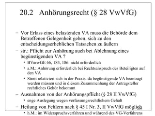 20.2 Anhörungsrecht (§ 28 VwVfG)

– Vor Erlass eines belastenden VA muss die Behörde dem
  Betroffenen Gelegenheit geben, sich zu den
  entscheidungserheblichen Tatsachen zu äußern
– str.: Pflicht zur Anhörung auch bei Ablehnung eines
  begünstigenden VA ?
   • BVerwGE 66, 184, 186: nicht erforderlich
   • a.M.: Anhörung erforderlich bei Rechtsanspruch des Beteiligten auf
     den VA
   • Streit relativiert sich in der Praxis, da begünstigende VA beantragt
     werden müssen und in diesem Zusammenhang der Antragsteller
     rechtliches Gehör bekommt
– Ausnahmen von der Anhörungspflicht (§ 28 II VwVfG)
   • enge Auslegung wegen verfassungsrechtlichem Gehalt
– Heilung von Fehlern nach § 45 I Nr. 3, II VwVfG möglich
                                                       256
   • h.M.: im Widerspruchsverfahren und während des VG-Verfahrens
 