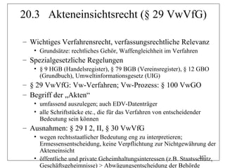 20.3 Akteneinsichtsrecht (§ 29 VwVfG)

– Wichtiges Verfahrensrecht, verfassungsrechtliche Relevanz
   • Grundsätze: rechtliches Gehör, Waffengleichheit im Verfahren
– Spezialgesetzliche Regelungen
   • § 9 HGB (Handelsregister), § 79 BGB (Vereinsregister), § 12 GBO
     (Grundbuch), Umweltinformationsgesetz (UIG)
– § 29 VwVfG: Vw-Verfahren; Vw-Prozess: § 100 VwGO
– Begriff der „Akten“
   • umfassend auszulegen; auch EDV-Datenträger
   • alle Schriftstücke etc., die für das Verfahren von entscheidender
     Bedeutung sein können
– Ausnahmen: § 29 I 2, II, § 30 VwVfG
   • wegen rechtsstaatlicher Bedeutung eng zu interpretieren;
     Ermessensentscheidung, keine Verpflichtung zur Nichtgewährung der
     Akteneinsicht
                                                                    257
   • öffentliche und private Geheimhaltungsinteressen (z.B. Staatsschutz,
     Geschäftsgeheimnisse) > Abwägungsentscheidung der Behörde
 