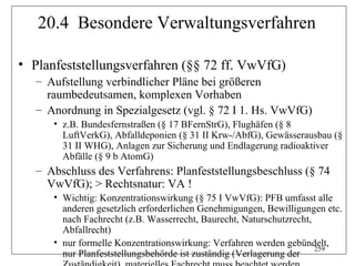 20.4 Besondere Verwaltungsverfahren

• Planfeststellungsverfahren (§§ 72 ff. VwVfG)
   – Aufstellung verbindlicher Pläne bei größeren
     raumbedeutsamen, komplexen Vorhaben
   – Anordnung in Spezialgesetz (vgl. § 72 I 1. Hs. VwVfG)
      • z.B. Bundesfernstraßen (§ 17 BFernStrG), Flughäfen (§ 8
        LuftVerkG), Abfalldeponien (§ 31 II Krw-/AbfG), Gewässerausbau (§
        31 II WHG), Anlagen zur Sicherung und Endlagerung radioaktiver
        Abfälle (§ 9 b AtomG)
   – Abschluss des Verfahrens: Planfeststellungsbeschluss (§ 74
     VwVfG); > Rechtsnatur: VA !
      • Wichtig: Konzentrationswirkung (§ 75 I VwVfG): PFB umfasst alle
        anderen gesetzlich erforderlichen Genehmigungen, Bewilligungen etc.
        nach Fachrecht (z.B. Wasserrecht, Baurecht, Naturschutzrecht,
        Abfallrecht)
      • nur formelle Konzentrationswirkung: Verfahren werden gebündelt,
                                                                      259
        nur Planfeststellungsbehörde ist zuständig (Verlagerung der
 