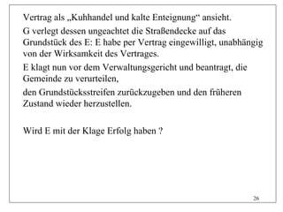 Vertrag als „Kuhhandel und kalte Enteignung“ ansieht.
G verlegt dessen ungeachtet die Straßendecke auf das
Grundstück des E: E habe per Vertrag eingewilligt, unabhängig
von der Wirksamkeit des Vertrages.
E klagt nun vor dem Verwaltungsgericht und beantragt, die
Gemeinde zu verurteilen,
den Grundstücksstreifen zurückzugeben und den früheren
Zustand wieder herzustellen.

Wird E mit der Klage Erfolg haben ?




                                                          26
 