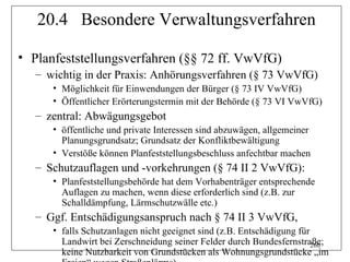 20.4 Besondere Verwaltungsverfahren

• Planfeststellungsverfahren (§§ 72 ff. VwVfG)
   – wichtig in der Praxis: Anhörungsverfahren (§ 73 VwVfG)
      • Möglichkeit für Einwendungen der Bürger (§ 73 IV VwVfG)
      • Öffentlicher Erörterungstermin mit der Behörde (§ 73 VI VwVfG)
   – zentral: Abwägungsgebot
      • öffentliche und private Interessen sind abzuwägen, allgemeiner
        Planungsgrundsatz; Grundsatz der Konfliktbewältigung
      • Verstöße können Planfeststellungsbeschluss anfechtbar machen
   – Schutzauflagen und -vorkehrungen (§ 74 II 2 VwVfG):
      • Planfeststellungsbehörde hat dem Vorhabenträger entsprechende
        Auflagen zu machen, wenn diese erforderlich sind (z.B. zur
        Schalldämpfung, Lärmschutzwälle etc.)
   – Ggf. Entschädigungsanspruch nach § 74 II 3 VwVfG,
      • falls Schutzanlagen nicht geeignet sind (z.B. Entschädigung für
        Landwirt bei Zerschneidung seiner Felder durch Bundesfernstraße;260
        keine Nutzbarkeit von Grundstücken als Wohnungsgrundstücke „im
 