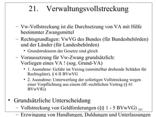 21.       Verwaltungsvollstreckung

  – Vw-Vollstreckung ist die Durchsetzung von VA mit Hilfe
    bestimmter Zwangsmittel
  – Rechtsgrundlagen: VwVG des Bundes (für Bundesbehörden)
    und der Länder (für Landesbehörden)
     • Grundstrukturen der Gesetze sind gleich
  – Voraussetzung für Vw-Zwang grundsätzlich:
    Vorliegen eines VA ! (sog. Grund-VA)
     • 1. Ausnahme: Gefahr im Verzug (unmittelbar drohende Schäden für
       Rechtsgüter), § 6 II BVwVG
     • 2. Ausnahme: Unterwerfung der sofortigen Vollstreckung wegen
       einer Verpflichtung aus einem öff.-rechtlichen Vertrag (§ 61
       BVwVfG)

• Grundsätzliche Unterscheidung
  – Vollstreckung von Geldforderungen (§§ 1 - 5 BVwVG) 261
  – Erzwingung von Handlungen, Duldungen und Unterlassungen
 