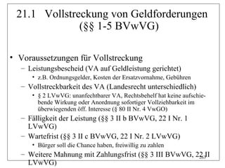 21.1 Vollstreckung von Geldforderungen
              (§§ 1-5 BVwVG)

• Voraussetzungen für Vollstreckung
  – Leistungsbescheid (VA auf Geldleistung gerichtet)
     • z.B. Ordnungsgelder, Kosten der Ersatzvornahme, Gebühren
  – Vollstreckbarkeit des VA (Landesrecht unterschiedlich)
     • § 2 LVwVG: unanfechtbarer VA, Rechtsbehelf hat keine aufschie-
       bende Wirkung oder Anordnung sofortiger Vollziehbarkeit im
       überwiegenden öff. Interesse (§ 80 II Nr. 4 VwGO)
  – Fälligkeit der Leistung (§§ 3 II b BVwVG, 22 I Nr. 1
    LVwVG)
  – Wartefrist (§§ 3 II c BVwVG, 22 I Nr. 2 LVwVG)
     • Bürger soll die Chance haben, freiwillig zu zahlen
  – Weitere Mahnung mit Zahlungsfrist (§§ 3 III BVwVG, 22 II
                                                        263
    LVwVG)
 
