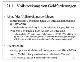21.1 Vollstreckung von Geldforderungen

• Ablauf des Vollstreckungsverfahrens
   – Einleitung des Verfahrens durch Vollstreckungsanordnung
     (§ 3 BVwVG)
      • Vollstreckungsanordnung ist behördeninterner Vorgang, kein VA
   – Weiteres Verfahren je nach Art der Vollstreckung
      • in bewegliches Vermögen des Schuldners (§§ 27 ff. LVwVG i.V.m.
        §§ der ZPO, z.B. Pfändung von Sachen oder Forderungen, Zwangs-
        vollstreckung in Grundstücke durch z.B. Zwangsversteigerung)


• Rechtsschutz:
   – nicht gegen unanfechtbaren Leistungsbescheid (Grund-VA)
   – soweit Vollstreckungsmaßnahmen belastende VA sind:
      • Anfechtungsklage (z.B. Pfändung von Sachen)                264
 