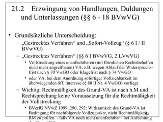 21.2 Erzwingung von Handlungen, Duldungen
    und Unterlassungen (§§ 6 - 18 BVwVG)

• Grundsätzliche Unterscheidung:
  – „Gestrecktes Verfahren“ und „Sofort-Vollzug“ (§ 6 I / II
    BVwVG)
  – „Gestrecktes Verfahren“ (§§ 6 I BVwVG, 2 LVwVG)
     • Vollstreckung eines unanfechtbaren (mit förmlichen Rechtsbehelfen
       nicht mehr angreifbaren) VA, z.B. wegen Ablauf der Widerspruchs-
       frist nach § 70 VwGO oder Klagefrist nach § 74 VwGO
     • oder VA, bei dem Anordnung sofortiger Vollziehbarkeit im
       überwiegenden öff. Interesse (§ 80 II Nr. 4 VwGO) vorliegt
  – Wichtig: Rechtmäßigkeit des Grund-VA ist nach h.M und
    Rechtsprechung keine Voraussetzung für die Rechtmäßigkeit
    der Vollstreckung
     • BVerfG NVwZ 1999, 290, 292: Wirksamkeit des Grund-VA ist
       Bedingung für nachfolgende Vollzugsakte, nicht Rechtmäßigkeit;
                                                                    265
       RM zu prüfen - falls VA noch nicht unanfechtbar - bei Anfechtung
 