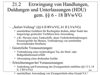 21.2   Erzwingung von Handlungen,
Duldungen und Unterlassungen (HDU)
           gem. §§ 6 - 18 BVwVG

– „Sofort-Vollzug“ (§§ 6 II BVwVG, 61 II LVwVG)
   • unmittelbare Gefahren für Rechtsgüter drohen, daher findet das
     langwierige gestreckte Verfahren kein Anwendung
   • z.B.: Havarie eines Tankschiffs, akute Verkehrsbehinderungen,
     Einsturzgefahr bei Bauten, Verhinderung von unmittelbar
     bevorstehenden Straftaten
– Gesetzliche Voraussetzungen:
   • Verhinderung einer rechtwidrigen Tat, die Straf- oder
     Bußgeldtatbestand erfüllt
   • Abwendung einer drohenden Gefahr
– Erleichterungen bei Voraussetzungen:
   • Androhung und Festsetzung des Zwangsmittels entfallen (§§ 13 I, 14
     S. 2 BVwVG)                                                  266
   • unmittelbare Anwendung von Zwangsmitteln ohne Grund-VA !
 