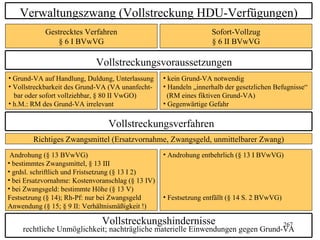 Verwaltungszwang (Vollstreckung HDU-Verfügungen)
            Gestrecktes Verfahren                                   Sofort-Vollzug
               § 6 I BVwVG                                          § 6 II BVwVG

                             Vollstreckungsvoraussetzungen
• Grund-VA auf Handlung, Duldung, Unterlassung      • kein Grund-VA notwendig
• Vollstreckbarkeit des Grund-VA (VA unanfecht-     • Handeln „innerhalb der gesetzlichen Befugnisse“
  bar oder sofort vollziehbar, § 80 II VwGO)          (RM eines fiktiven Grund-VA)
• h.M.: RM des Grund-VA irrelevant                  • Gegenwärtige Gefahr

                                 Vollstreckungsverfahren
        Richtiges Zwangsmittel (Ersatzvornahme, Zwangsgeld, unmittelbarer Zwang)
 Androhung (§ 13 BVwVG)                             • Androhung entbehrlich (§ 13 I BVwVG)
• bestimmtes Zwangsmittel, § 13 III
• grdsl. schriftlich und Fristsetzung (§ 13 I 2)
• bei Ersatzvornahme: Kostenvoranschlag (§ 13 IV)
• bei Zwangsgeld: bestimmte Höhe (§ 13 V)
Festsetzung (§ 14); Rh-Pf: nur bei Zwangsgeld       • Festsetzung entfällt (§ 14 S. 2 BVwVG)
Anwendung (§ 15; § 9 II: Verhältnismäßigkeit !)

                               Vollstreckungshindernisse                                       267
     rechtliche Unmöglichkeit; nachträgliche materielle Einwendungen gegen Grund-VA
 