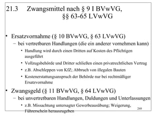 21.3      Zwangsmittel nach § 9 I BVwVG,
                     §§ 63-65 LVwVG

• Ersatzvornahme (§ 10 BVwVG, § 63 LVwVG)
  – bei vertretbaren Handlungen (die ein anderer vornehmen kann)
       • Handlung wird durch einen Dritten auf Kosten des Pflichtigen
         ausgeführt
       • Vollzugsbehörde und Dritter schließen einen privatrechtlichen Vertrag
       • z.B. Abschleppen von KfZ; Abbruch von illegalen Bauten
       • Kostenerstattungsanspruch der Behörde nur bei rechtmäßiger
         Ersatzvornahme

• Zwangsgeld (§ 11 BVwVG, § 64 LVwVG)
  – bei unvertretbaren Handlungen, Duldungen und Unterlassungen
       • z.B. Missachtung untersagter Gewerbeausübung; Weigerung,
                                                                        268
         Führerschein herauszugeben
 