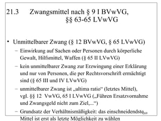 21.3    Zwangsmittel nach § 9 I BVwVG,
                  §§ 63-65 LVwVG


• Unmittelbarer Zwang (§ 12 BVwVG, § 65 LVwVG)
  – Einwirkung auf Sachen oder Personen durch körperliche
    Gewalt, Hilfsmittel, Waffen (§ 65 II LVwVG)
  – kein unmittelbarer Zwang zur Erzwingung einer Erklärung
    und nur von Personen, die per Rechtsvorschrift ermächtigt
    sind (§ 65 III und IV LVwVG)
  – unmittelbarer Zwang ist „ultima ratio“ (letztes Mittel),
    vgl. §§ 12 VwVG, 65 I LVwVG („Führen Ersatzvornahme
    und Zwangsgeld nicht zum Ziel,...“)
  – Grundsatz der Verhältnismäßigkeit: das einschneidendste269
    Mittel ist erst als letzte Möglichkeit zu wählen
 