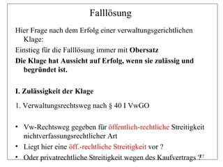Falllösung
Hier Frage nach dem Erfolg einer verwaltungsgerichtlichen
  Klage:
Einstieg für die Falllösung immer mit Obersatz
Die Klage hat Aussicht auf Erfolg, wenn sie zulässig und
  begründet ist.

I. Zulässigkeit der Klage
1. Verwaltungsrechtsweg nach § 40 I VwGO

• Vw-Rechtsweg gegeben für öffentlich-rechtliche Streitigkeit
  nichtverfassungsrechtlicher Art
• Liegt hier eine öff.-rechtliche Streitigkeit vor ?
• Oder privatrechtliche Streitigkeit wegen des Kaufvertrags ?27
 