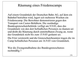 Räumung eines Friedenscamps

Auf einem Grundstück der Deutschen Bahn AG, auf dem ein
Bahnhof betrieben wird, lagert seit mehreren Wochen ein
Friedenscamp. Die Bewohner demonstrieren gegen den
Transport von Castor-Behältern. Die zuständige
Bundesgrenzschutzbehörde verfügt am 9.9.03, dass das
Grundstück von den dort befindlichen Personen zu räumen sei
und droht die Räumung durch unmittelbaren Zwang an, wenn
das Grundstück nicht bis zum 15.9.03 geräumt sei.
Die Frist verstreicht und die Grenzschutzbeamten tragen die im
Camp befindlichen Personen am 16.9.03 vom Grundstück.

War die Zwangsmaßnahme des Bundesgrenzschutzes
rechtmäßig ?
                                                         270
 
