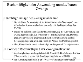 Rechtmäßigkeit der Anwendung unmittelbaren
                    Zwangs

I. Rechtsgrundlage der Zwangsmaßnahme
     • hier stellt die Anwendung körperlicher Gewalt (das Wegtragen) eine
       selbständige Zwangsmaßnahme dar, daher ist Rechtsgrundlage das
       VwVG
     • anders bei polizeilichen Standardmaßnahmen, die die Anwendung von
       Zwang beinhalten (z.B. Festhalten bei Identitätsfeststellung, Durchsu-
       chung von Personen, erkennungsdienstliche Maßnahmen; dort ist
       Rechtsgrundlage die jeweilige Norm im Polizei- und Ordnungsrecht)
     • hier „Platzverweis“ ohne selbständige Vollzugs- und Zwangselemente

II. Formelle Rechtmäßigkeit der Zwangsmaßnahme
     • Zuständigkeit der Vollzugsbehörde (§ 7 VwVG): Behörde, die den VA
       (Platzverweis) erlassen hat; Bundesgrenzschutz nach BGSG
                                                                      271
     • von Anhörung kann nach § 28 II Nr. 5 VwVfG abgesehen werden
 
