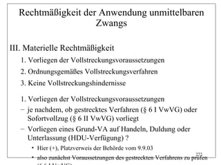 Rechtmäßigkeit der Anwendung unmittelbaren
                    Zwangs

III. Materielle Rechtmäßigkeit
   1. Vorliegen der Vollstreckungsvoraussetzungen
   2. Ordnungsgemäßes Vollstreckungsverfahren
   3. Keine Vollstreckungshindernisse

   1. Vorliegen der Vollstreckungsvoraussetzungen
   – je nachdem, ob gestrecktes Verfahren (§ 6 I VwVG) oder
      Sofortvollzug (§ 6 II VwVG) vorliegt
   – Vorliegen eines Grund-VA auf Handeln, Duldung oder
      Unterlassung (HDU-Verfügung) ?
      • Hier (+), Platzverweis der Behörde vom 9.9.03
                                                                     272
      • also zunächst Voraussetzungen des gestreckten Verfahrens zu prüfen
 