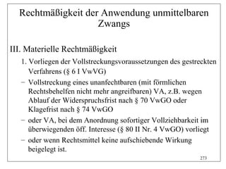 Rechtmäßigkeit der Anwendung unmittelbaren
                    Zwangs

III. Materielle Rechtmäßigkeit
   1. Vorliegen der Vollstreckungsvoraussetzungen des gestreckten
      Verfahrens (§ 6 I VwVG)
   – Vollstreckung eines unanfechtbaren (mit förmlichen
      Rechtsbehelfen nicht mehr angreifbaren) VA, z.B. wegen
      Ablauf der Widerspruchsfrist nach § 70 VwGO oder
      Klagefrist nach § 74 VwGO
   – oder VA, bei dem Anordnung sofortiger Vollziehbarkeit im
      überwiegenden öff. Interesse (§ 80 II Nr. 4 VwGO) vorliegt
   – oder wenn Rechtsmittel keine aufschiebende Wirkung
      beigelegt ist.
                                                           273
 
