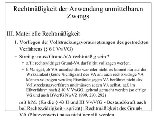 Rechtmäßigkeit der Anwendung unmittelbaren
                    Zwangs

III. Materielle Rechtmäßigkeit
   1. Vorliegen der Vollstreckungsvoraussetzungen des gestreckten
      Verfahrens (§ 6 I VwVG)
   – Streitig: muss Grund-VA rechtmäßig sein ?
      • z.T.: rechtswidriger Grund-VA darf nicht vollzogen werden.
      • h.M.: egal, ob VA unanfechtbar war oder nicht: es kommt nur auf die
        Wirksamkeit (keine Nichtigkeit) des VA an, auch rechtswidrige VA
        können vollzogen werden; Einwände gegen VA berühren nicht das
        Vollstreckungsverfahren und müssen gegen VA selbst, ggf. im
        Eilverfahren nach § 80 V VwGO, geltend gemacht werden (so einige
        VG und auch BVerfG NwVZ 1999, 290, 292)
   – mit h.M. (für die § 43 II und III VwVfG - Bestandskraft auch
     bei Rechtswidrigkeit - spricht): Rechtmäßigkeit des Grund-
                                                             274
 