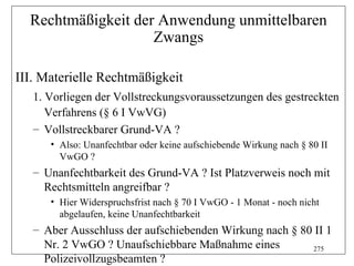 Rechtmäßigkeit der Anwendung unmittelbaren
                    Zwangs

III. Materielle Rechtmäßigkeit
   1. Vorliegen der Vollstreckungsvoraussetzungen des gestreckten
      Verfahrens (§ 6 I VwVG)
   – Vollstreckbarer Grund-VA ?
      • Also: Unanfechtbar oder keine aufschiebende Wirkung nach § 80 II
        VwGO ?
   – Unanfechtbarkeit des Grund-VA ? Ist Platzverweis noch mit
     Rechtsmitteln angreifbar ?
      • Hier Widerspruchsfrist nach § 70 I VwGO - 1 Monat - noch nicht
        abgelaufen, keine Unanfechtbarkeit
   – Aber Ausschluss der aufschiebenden Wirkung nach § 80 II 1
     Nr. 2 VwGO ? Unaufschiebbare Maßnahme eines         275
     Polizeivollzugsbeamten ?
 