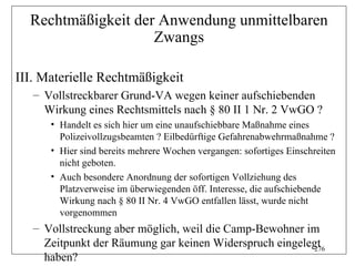 Rechtmäßigkeit der Anwendung unmittelbaren
                    Zwangs

III. Materielle Rechtmäßigkeit
   – Vollstreckbarer Grund-VA wegen keiner aufschiebenden
     Wirkung eines Rechtsmittels nach § 80 II 1 Nr. 2 VwGO ?
      • Handelt es sich hier um eine unaufschiebbare Maßnahme eines
        Polizeivollzugsbeamten ? Eilbedürftige Gefahrenabwehrmaßnahme ?
      • Hier sind bereits mehrere Wochen vergangen: sofortiges Einschreiten
        nicht geboten.
      • Auch besondere Anordnung der sofortigen Vollziehung des
        Platzverweise im überwiegenden öff. Interesse, die aufschiebende
        Wirkung nach § 80 II Nr. 4 VwGO entfallen lässt, wurde nicht
        vorgenommen
   – Vollstreckung aber möglich, weil die Camp-Bewohner im
     Zeitpunkt der Räumung gar keinen Widerspruch eingelegt
                                                          276
     haben?
 