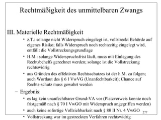 Rechtmäßigkeit des unmittelbaren Zwangs


III. Materielle Rechtmäßigkeit
      • z.T.: solange nicht Widerspruch eingelegt ist, vollstreckt Behörde auf
        eigenes Risiko; falls Widerspruch noch rechtzeitig eingelegt wird,
        entfällt die Vollstreckungsgrundlage
      • H.M.: solange Widerspruchsfrist läuft, muss mit Einlegung des
        Rechtsbehelfs gerechnet werden; solange ist die Vollstreckung
        rechtswidrig
      • aus Gründen des effektiven Rechtsschutzes ist der h.M. zu folgen;
        auch Wortlaut des § 6 I VwVG (Unanfechtbarkeit); Chance auf
        Rechts-schutz muss gewahrt werden
   – Ergebnis:
      • es lag kein unanfechtbarer Grund-VA vor (Platzverweis konnte noch
        fristgemäß nach § 70 I VwGO mit Widerspruch angegriffen werden)
      • auch keine sofortige Vollziehbarkeit nach § 80 II Nr. 4 VwGO 277
      • Vollstreckung war im gestreckten Verfahren rechtswidrig
 
