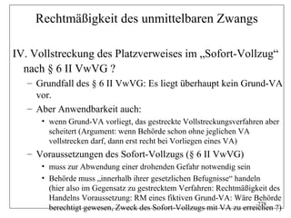 Rechtmäßigkeit des unmittelbaren Zwangs

IV. Vollstreckung des Platzverweises im „Sofort-Vollzug“
  nach § 6 II VwVG ?
   – Grundfall des § 6 II VwVG: Es liegt überhaupt kein Grund-VA
     vor.
   – Aber Anwendbarkeit auch:
      • wenn Grund-VA vorliegt, das gestreckte Vollstreckungsverfahren aber
        scheitert (Argument: wenn Behörde schon ohne jeglichen VA
        vollstrecken darf, dann erst recht bei Vorliegen eines VA)
   – Voraussetzungen des Sofort-Vollzugs (§ 6 II VwVG)
      • muss zur Abwendung einer drohenden Gefahr notwendig sein
      • Behörde muss „innerhalb ihrer gesetzlichen Befugnisse“ handeln
        (hier also im Gegensatz zu gestrecktem Verfahren: Rechtmäßigkeit des
        Handelns Voraussetzung: RM eines fiktiven Grund-VA: Wäre Behörde
                                                                     278
        berechtigt gewesen, Zweck des Sofort-Vollzugs mit VA zu erreichen ?)
 