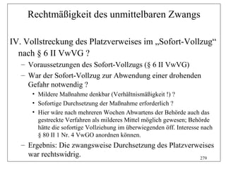 Rechtmäßigkeit des unmittelbaren Zwangs

IV. Vollstreckung des Platzverweises im „Sofort-Vollzug“
  nach § 6 II VwVG ?
   – Voraussetzungen des Sofort-Vollzugs (§ 6 II VwVG)
   – War der Sofort-Vollzug zur Abwendung einer drohenden
     Gefahr notwendig ?
      • Mildere Maßnahme denkbar (Verhältnismäßigkeit !) ?
      • Sofortige Durchsetzung der Maßnahme erforderlich ?
      • Hier wäre nach mehreren Wochen Abwartens der Behörde auch das
        gestreckte Verfahren als milderes Mittel möglich gewesen; Behörde
        hätte die sofortige Vollziehung im überwiegenden öff. Interesse nach
        § 80 II 1 Nr. 4 VwGO anordnen können.
   – Ergebnis: Die zwangsweise Durchsetzung des Platzverweises
     war rechtswidrig.                                   279
 