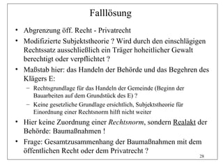 Falllösung
• Abgrenzung öff. Recht - Privatrecht
• Modifizierte Subjektstheorie ? Wird durch den einschlägigen
  Rechtssatz ausschließlich ein Träger hoheitlicher Gewalt
  berechtigt oder verpflichtet ?
• Maßstab hier: das Handeln der Behörde und das Begehren des
  Klägers E:
   – Rechtsgrundlage für das Handeln der Gemeinde (Beginn der
     Bauarbeiten auf dem Grundstück des E) ?
   – Keine gesetzliche Grundlage ersichtlich, Subjektstheorie für
     Einordnung einer Rechtsnorm hilft nicht weiter
• Hier keine Zuordnung einer Rechtsnorm, sondern Realakt der
  Behörde: Baumaßnahmen !
• Frage: Gesamtzusammenhang der Baumaßnahmen mit dem
  öffentlichen Recht oder dem Privatrecht ?
                                                                    28
 