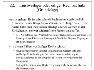 22.     Einstweiliger oder eiliger Rechtsschutz
                  (Grundzüge)

Ausgangslage: Es ist sehr schnell Rechtsschutz erforderlich;
 Einreichen einer Klage beim VG würde zu lange dauern; die
 Sache hätte sich inzwischen erledigt oder es würden in der
 Zwischenzeit schwer widerrufliche Fakten geschaffen
   • z.B. Anmeldung oder Verhinderung einer Demonstration; einstweiliger
     Baustop; Ausschlüsse von Sitzungen öffentlicher Organe; Zugang zu
     öff. Einrichtungen
– in diesen Fällen: vorläufiger Rechtsschutz !
   • Hauptsacheverfahren schließt sich später an; Gericht trifft eine
     vorläufige Entscheidung in der Sache unter Abschätzung der
     Erfolgsaussichten in der Hauptsache (Keine Vorwegnahme der
     Hauptsache !)
   • Antragsteller muss seine Rechtsverletzung nicht beweisen, aber 281
     glaubhaft machen
 