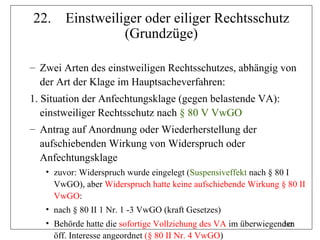 22.     Einstweiliger oder eiliger Rechtsschutz
                  (Grundzüge)

– Zwei Arten des einstweiligen Rechtsschutzes, abhängig von
  der Art der Klage im Hauptsacheverfahren:
1. Situation der Anfechtungsklage (gegen belastende VA):
   einstweiliger Rechtsschutz nach § 80 V VwGO
– Antrag auf Anordnung oder Wiederherstellung der
  aufschiebenden Wirkung von Widerspruch oder
  Anfechtungsklage
   • zuvor: Widerspruch wurde eingelegt (Suspensiveffekt nach § 80 I
     VwGO), aber Widerspruch hatte keine aufschiebende Wirkung § 80 II
     VwGO:
   • nach § 80 II 1 Nr. 1 -3 VwGO (kraft Gesetzes)
   • Behörde hatte die sofortige Vollziehung des VA im überwiegenden
                                                                 282
     öff. Interesse angeordnet (§ 80 II Nr. 4 VwGO)
 