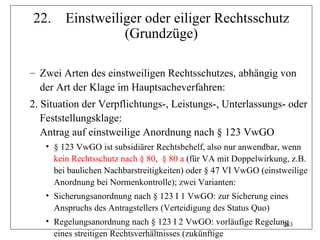 22.     Einstweiliger oder eiliger Rechtsschutz
                  (Grundzüge)

– Zwei Arten des einstweiligen Rechtsschutzes, abhängig von
  der Art der Klage im Hauptsacheverfahren:
2. Situation der Verpflichtungs-, Leistungs-, Unterlassungs- oder
   Feststellungsklage:
   Antrag auf einstweilige Anordnung nach § 123 VwGO
   • § 123 VwGO ist subsidiärer Rechtsbehelf, also nur anwendbar, wenn
     kein Rechtsschutz nach § 80, § 80 a (für VA mit Doppelwirkung, z.B.
     bei baulichen Nachbarstreitigkeiten) oder § 47 VI VwGO (einstweilige
     Anordnung bei Normenkontrolle); zwei Varianten:
   • Sicherungsanordnung nach § 123 I 1 VwGO: zur Sicherung eines
     Anspruchs des Antragstellers (Verteidigung des Status Quo)
   • Regelungsanordnung nach § 123 I 2 VwGO: vorläufige Regelung
                                                               283
     eines streitigen Rechtsverhältnisses (zukünftige
 