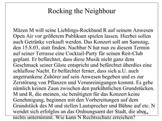Rocking the Neighbour

Mäzen M will seine Lieblings-Rockband R auf seinem Anwesen
Open Air vor größerem Publikum spielen lassen. Hierbei sollen
auch Getränke verkauft werden. Das Konzert soll am Samstag,
den 15.8.03, statt finden. Nachbar N hat nun zu diesem Termin
auf seiner Terrasse eine Cocktail-Party für seinen Reit-Club
geplant. Er befürchtet, dass diese Musik nicht ganz dem
Geschmack seiner Gäste entspricht und befürchtet überdies eine
schlaflose Nacht. Er befürchtet ferner, dass sich u.U. auch
angetrunkene Zuhörer auf sein Anwesen begeben und es zur
Zerstörung von Pflanzen und Verunreinigungen kommt. Es gebe
nämlich keinen Zaun zwischen den parkähnlichen Grundstücken.
M und R, die meinen, sie benötigten für das Konzert keine
Genehmigung, beginnen mit den Vorbereitungen auf dem
Grundstück des M und stellen Lautsprecher und Bühne auf etc. N
wendet sich erfolglos an das Ordnungsamt der Stadt, die aber 284
nichts unternimmt. Wie kann N Rechtsschutz erreichen?
 