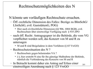 Rechtsschutzmöglichkeiten des N

N könnte um vorläufigen Rechtsschutz ersuchen.
– Öff.-rechtliche Dimension des Falles: Bezüge zu BImSchG/
  LImSchG, evtl. GaststättenG, POG)
   • Hier auch zivilrechtliche Dimension (§§ 906, 1004 BGB), evtl.
     Rechtsschutz über einstweilige Verfügung nach § 935 ZPO
– nach öff. Recht: Antragsgegner ist die Behörde, die vom VG
  verpflichtet werden soll, das Konzert von M und R zu
  untersagen
   • M und R sind Beigeladene in dem Verfahren (§ 65 VwGO)
– Rechtsschutzsituation des N ?
   • Rechtsschutz gegen belastenden VA ?
   • (-), hier erstrebt N eine für ihn günstige Maßnahme der Behörde,
     nämlich die Verhinderung des Konzerts von M und R
– In Betracht kommt daher ein Antrag auf Erlass einer             285
  einstweiligen Anordnung nach § 123 VwGO
 