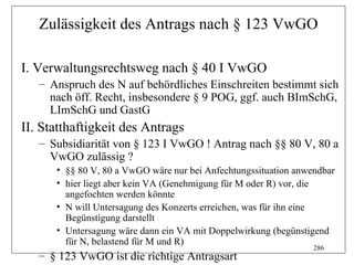 Zulässigkeit des Antrags nach § 123 VwGO

I. Verwaltungsrechtsweg nach § 40 I VwGO
   – Anspruch des N auf behördliches Einschreiten bestimmt sich
     nach öff. Recht, insbesondere § 9 POG, ggf. auch BImSchG,
     LImSchG und GastG
II. Statthaftigkeit des Antrags
   – Subsidiarität von § 123 I VwGO ! Antrag nach §§ 80 V, 80 a
     VwGO zulässig ?
      • §§ 80 V, 80 a VwGO wäre nur bei Anfechtungssituation anwendbar
      • hier liegt aber kein VA (Genehmigung für M oder R) vor, die
        angefochten werden könnte
      • N will Untersagung des Konzerts erreichen, was für ihn eine
        Begünstigung darstellt
      • Untersagung wäre dann ein VA mit Doppelwirkung (begünstigend
        für N, belastend für M und R)
                                                                 286
   – § 123 VwGO ist die richtige Antragsart
 