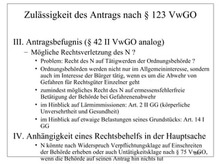 Zulässigkeit des Antrags nach § 123 VwGO

III. Antragsbefugnis (§ 42 II VwGO analog)
   – Mögliche Rechtsverletzung des N ?
      • Problem: Recht des N auf Tätigwerden der Ordnungsbehörde ?
      • Ordnungsbehörden werden nicht nur im Allgemeininteresse, sondern
        auch im Interesse der Bürger tätig, wenn es um die Abwehr von
        Gefahren für Rechtsgüter Einzelner geht
      • zumindest mögliches Recht des N auf ermessensfehlerfreie
        Betätigung der Behörde bei Gefahrenenabwehr
      • im Hinblick auf Lärmimmissionen: Art. 2 II GG (körperliche
        Unversehrtheit und Gesundheit)
      • im Hinblick auf etwaige Belastungen seines Grundstücks: Art. 14 I
        GG
IV. Anhängigkeit eines Rechtsbehelfs in der Hauptsache
      • N könnte nach Widerspruch Verpflichtungsklage auf Einschreiten
        der Behörde erheben oder auch Untätigkeitsklage nach § 75 VwGO,
                                                                   287
        wenn die Behörde auf seinen Antrag hin nichts tut
 