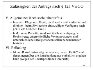 Zulässigkeit des Antrags nach § 123 VwGO

V. Allgemeines Rechtsschutzbedürfnis
  – hier evtl. Klage unzulässig, da N auch - evtl. einfacher und
    direkter - beim Zivilgericht einstweiliger Verfügung nach
    § 935 ZPO erheben kann ?
  – h.M.: keine Priorität, sondern Gleichberechtigung der
    Rechtswege; unterschiedliche Voraussetzungen und
    unterschiedliche Erfolgschancen sollen nebeneinander
    bestehen
VI. Beiladung
  – M und R sind notwendig beizuladen, da sie „Dritte“ sind,
    denen gegenüber die Entscheidung nur einheitlich ergehen
    kann (wegen der Rechtspositionen ihrerseits)
                                                            288
 