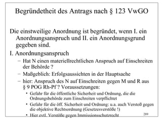 Begründetheit des Antrags nach § 123 VwGO

Die einstweilige Anordnung ist begründet, wenn I. ein
   Anordnungsanspruch und II. ein Anordnungsgrund
   gegeben sind.
I. Anordnungsanspruch
   – Hat N einen materiellrechtlichen Anspruch auf Einschreiten
     der Behörde ?
   – Maßgeblich: Erfolgsaussichten in der Hauptsache
   – hier: Anspruch des N auf Einschreiten gegen M und R aus
     § 9 POG Rh-Pf ? Voraussetzungen:
      • Gefahr für die öffentliche Sicherheit und Ordnung, die die
        Ordnungsbehörde zum Einschreiten verpflichtet
      • Gefahr für die öff. Sicherheit und Ordnung: u.a. auch Verstoß gegen
        die objektive Rechtsordnung (Gesetzesverstöße !)
      • Hier evtl. Verstöße gegen Immissionsschutzrecht               289
 