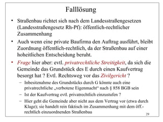 Falllösung
• Straßenbau richtet sich nach dem Landesstraßengesetzen
  (Landesstraßengesetz Rh-Pf): öffentlich-rechtlicher
  Zusammenhang
• Auch wenn eine private Baufirma den Auftrag ausführt, bleibt
  Zuordnung öffentlich-rechtlich, da der Straßenbau auf einer
  hoheitlichen Entscheidung beruht.
• Frage hier aber: evtl. privatrechtliche Streitigkeit, da sich die
  Gemeinde das Grundstück des E durch einen Kaufvertrag
  besorgt hat ? Evtl. Rechtsweg vor das Zivilgericht ?
   – Inbesitznahme des Grundstücks durch G könnte auch eine
     privatrechtliche „verbotene Eigenmacht“ nach § 858 BGB sein
   – Ist der Kaufvertrag evtl. privatrechtlich einzustufen ?
   – Hier geht die Gemeinde aber nicht aus dem Vertrag vor (etwa durch
     Klage); sie handelt rein faktisch im Zusammenhang mit dem öff.-
     rechtlich einzuordnenden Straßenbau                             29
 