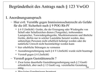 Begründetheit des Antrags nach § 123 VwGO

I. Anordnungsanspruch
  – Hier evtl. Verstöße gegen Immissionsschutzrecht als Gefahr
    für die öff. Sicherheit nach § 9 POG Rh-Pf
     • § 6 I LImSchG: Geräte, die der Erzeugung oder Wiedergabe von
       Schall oder Schallzeichen dienen (Tongeräte), insbesondere
       Lautsprecher, Tonwiedergabegeräte, Musikinstrumente und ähnliche
       Geräte, dürfen nur in solcher Lautstärke benutzt werden, dass
       unbeteiligte Personen nicht erheblich belästigt werden oder die
       natürliche Umwelt nicht beeinträchtigt werden kann
     • hier erhebliche Störungen zu vermuten
     • Ausnahmegenehmigung nach § 6 V LImSchG wurde nicht beantragt
     • Verstoß gegen § 6 LImSchG
  – Verstoß gegen Gaststättenrecht ?
     • Zwar keine dauerhafte Gaststättengenehmigung nach § 2 GastG
       erforderlich, aber nach § 12 GastG sog. vereinfachte Gestattung
       nötig.                                                        290
 