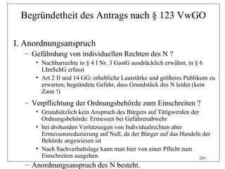 Begründetheit des Antrags nach § 123 VwGO

I. Anordnungsanspruch
  – Gefährdung von individuellen Rechten des N ?
     • Nachbarrechte in § 4 I Nr. 3 GastG ausdrücklich erwähnt, in § 6
       LImSchG erfasst
     • Art 2 II und 14 GG: erhebliche Lautstärke und größeres Publikum zu
       erwarten; begründete Gefahr, dass Grundstück des N leidet (kein
       Zaun !)
  – Verpflichtung der Ordnungsbehörde zum Einschreiten ?
     • Grundsätzlich kein Anspruch des Bürgers auf Tätigwerden der
       Ordnungsbehörde: Ermessen bei Gefahrenabwehr
     • bei drohenden Verletzungen von Individualrechten aber
       Ermessensreduzierung auf Null, da der Bürger auf das Handeln der
       Behörde angewiesen ist
     • Nach Sachverhaltslage kann man hier von einer Pflicht zum
       Einschreiten ausgehen.                                      291
  – Anordnungsanspruch des N besteht.
 