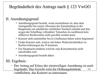 Begründetheit des Antrags nach § 123 VwGO

II. Anordnungsgrund
      • Anordnungsgrund besteht, wenn anzunehmen ist, dass dem
        Antragsteller bei einem Abwarten der Entscheidung in der
        Hauptsache ein erheblicher rechtlicher Nachteil entsteht und ihm
        wegen der Schaffung vollendeter Tatsachen im nachhinein kein
        effektiver Rechtsschutz mehr gewährt werden kann.
      • Konzert steht unmittelbar bevor (Aufbauten haben schon begonnen)
      • Findet Konzert statt, wird es mit hoher Wahrscheinlichkeit zu
        Rechtsverletzungen des N kommen.
      • Ein Hauptsachverfahren wird bis zum Konzerttermin nicht
        entschieden sein.
      • Anordnungsgrund besteht daher.

III. Ergebnis:
   – Der Antrag auf Erlass der einstweiligen Anordnung ist auch
     begründet. Das Gericht wird die Ordnungsbehörde       292

     verpflichten, das Konzert zu untersagen.
 