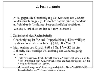 2. Fallvariante

  N hat gegen die Genehmigung des Konzerts am 23.8.03
  Widerspruch eingelegt. R möchte die hiermit verbundene
  aufschiebende Wirkung (Suspensiveffekt) beseitigen.
  Welche Möglichkeiten hat R nun wiederum ?

I. Zulässigkeit des Rechtsbehelfs
– Genehmigung ist VA mit Doppelwirkung: Einstweiliger
   Rechtsschutz daher nach den §§ 80, 80 a VwGO:
– hier: Antrag des R nach § 80 a I Nr. 1 VwGO an die
   Behörde, die sofortige Vollziehung der Genehmigung
   anzuordnen
   • Dritter muss zuvor Rechtsbehelf gegen VA eingelegt haben; dies hat
     N als Dritter mit dem Widerspruch gegen die Genehmigung - als für
     R begünstigenden VA - getan.
   • Mit Anordnung der Vollziehung nach § 80 II Nr. 4 VwGO könnte294

     die aufschiebende Wirkung beseitigt werden.
 