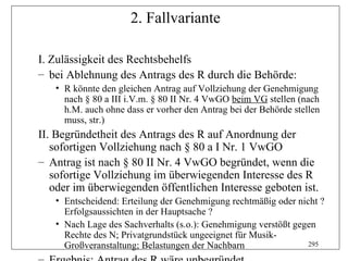 2. Fallvariante

I. Zulässigkeit des Rechtsbehelfs
– bei Ablehnung des Antrags des R durch die Behörde:
   • R könnte den gleichen Antrag auf Vollziehung der Genehmigung
     nach § 80 a III i.V.m. § 80 II Nr. 4 VwGO beim VG stellen (nach
     h.M. auch ohne dass er vorher den Antrag bei der Behörde stellen
     muss, str.)
II. Begründetheit des Antrags des R auf Anordnung der
   sofortigen Vollziehung nach § 80 a I Nr. 1 VwGO
– Antrag ist nach § 80 II Nr. 4 VwGO begründet, wenn die
   sofortige Vollziehung im überwiegenden Interesse des R
   oder im überwiegenden öffentlichen Interesse geboten ist.
   • Entscheidend: Erteilung der Genehmigung rechtmäßig oder nicht ?
     Erfolgsaussichten in der Hauptsache ?
   • Nach Lage des Sachverhalts (s.o.): Genehmigung verstößt gegen
     Rechte des N; Privatgrundstück ungeeignet für Musik-
     Großveranstaltung; Belastungen der Nachbarn                295
 
