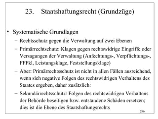 23.    Staatshaftungsrecht (Grundzüge)

• Systematische Grundlagen
  – Rechtsschutz gegen die Verwaltung auf zwei Ebenen
  – Primärrechtschutz: Klagen gegen rechtswidrige Eingriffe oder
    Versagungen der Verwaltung (Anfechtungs-, Verpflichtungs-,
    FFFkl, Leistungsklage, Feststellungsklage)
  – Aber: Primärrechtsschutz ist nicht in allen Fällen ausreichend,
    wenn sich negative Folgen des rechtswidrigen Verhaltens des
    Staates ergeben, daher zusätzlich:
  – Sekundärrechtsschutz: Folgen des rechtswidrigen Verhaltens
    der Behörde beseitigen bzw. entstandene Schäden ersetzen;
    dies ist die Ebene des Staatshaftungsrechts
                                                             296
 