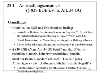 23.1    Amtshaftungsanspruch
           (§ 839 BGB i.V.m. Art. 34 GG)

• Grundlagen
  – Kombination BGB und GG historisch bedingt
     • persönliche Haftung des Amtswalters zu Anfang des 20. Jh. auf Staat
       übergeleitet (ReichsbeamtenhaftungsG, später WRV, dann GG)
     • Grund: Hemmnisse der Verwaltung aus Angst vor Haftung abbauen
     • Bürger sollte zahlungskräftigen Anspruchsgegner (Staat) bekommen
  – § 839 BGB i.V.m. Art. 34 GG betrifft nur das öffentlich-
    rechtliche Handeln, kein privatrechtliches Handeln
  – nicht nur Beamte, sondern öff.-rechtl. Handeln jedes
    Amtsträgers (weiter „haftungsrechtlicher Beamtenbegriff“)
     • Beamte, Richter, Angestellte im öff. Dienst, Soldaten, Minister, 298
       Gemeinderatsmitglieder...
 